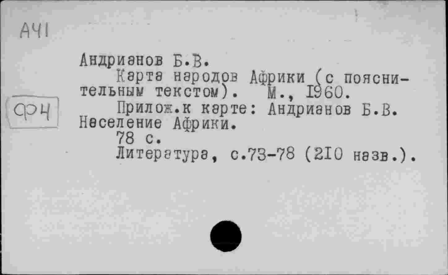 ﻿ачі
ФЧ
Андрианов Б.В.
Карта народов Африки (с пояснительным текстом). М., I960.
Прилож.к карте: Андрианов Б.В. Население Африки.
78 с.
Литература, с.73-78 (210 назв.).